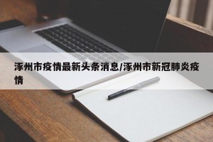 涿州市疫情最新头条消息/涿州市新冠肺炎疫情