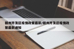 赣州开发区疫情政策最新/赣州开发区疫情政策最新通知