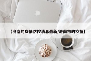【济南的疫情防控消息最新/济南市的疫情】