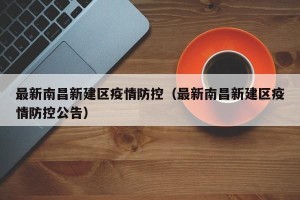 最新南昌新建区疫情防控（最新南昌新建区疫情防控公告）