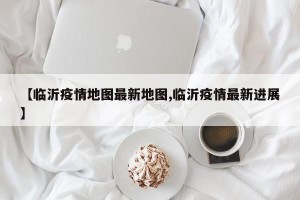 【临沂疫情地图最新地图,临沂疫情最新进展】