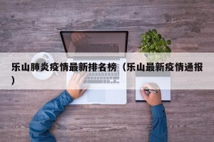 乐山肺炎疫情最新排名榜（乐山最新疫情通报）