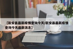 【新安县最新疫情查询今天/新安县最新疫情查询今天最新消息】