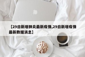 【29日新增肺炎最新疫情,29日新增疫情最新数据消息】