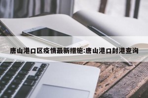 唐山港口区疫情最新措施:唐山港口封港查询
