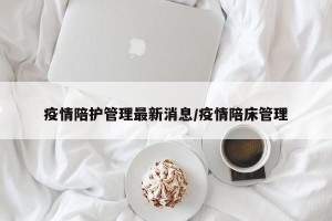 疫情陪护管理最新消息/疫情陪床管理