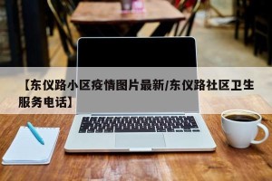 【东仪路小区疫情图片最新/东仪路社区卫生服务电话】