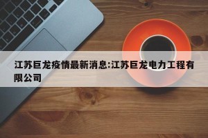 江苏巨龙疫情最新消息:江苏巨龙电力工程有限公司