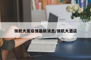 领航大厦疫情最新消息/领航大酒店