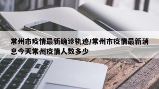 常州市疫情最新确诊轨迹/常州市疫情最新消息今天常州疫情人数多少