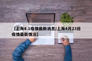 【上海4.1疫情最新消息/上海4月23日疫情最新情况】