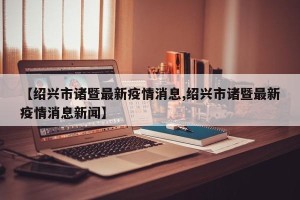 【绍兴市诸暨最新疫情消息,绍兴市诸暨最新疫情消息新闻】
