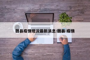 魏县疫情现况最新消息:魏县 疫情