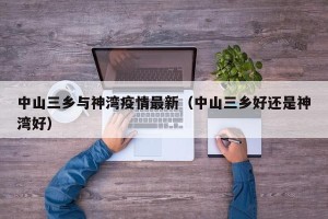 中山三乡与神湾疫情最新（中山三乡好还是神湾好）