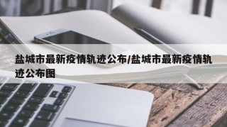 盐城市最新疫情轨迹公布/盐城市最新疫情轨迹公布图