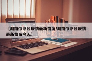 【湖南邵阳区疫情最新情况/湖南邵阳区疫情最新情况今天】