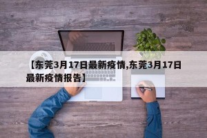 【东莞3月17日最新疫情,东莞3月17日最新疫情报告】