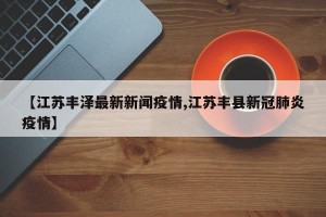 【江苏丰泽最新新闻疫情,江苏丰县新冠肺炎疫情】
