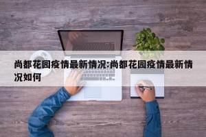 尚都花园疫情最新情况:尚都花园疫情最新情况如何