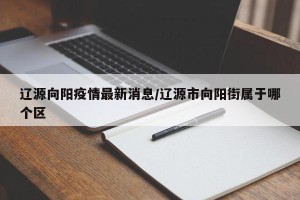 辽源向阳疫情最新消息/辽源市向阳街属于哪个区