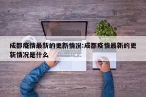 成都疫情最新的更新情况:成都疫情最新的更新情况是什么