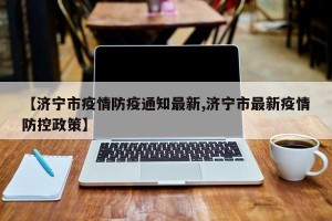 【济宁市疫情防疫通知最新,济宁市最新疫情防控政策】