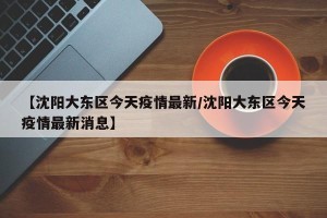 【沈阳大东区今天疫情最新/沈阳大东区今天疫情最新消息】