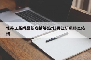 牡丹江新闻最新疫情等级:牡丹江新冠肺炎疫情