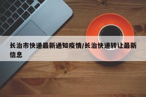 长治市快递最新通知疫情/长治快递转让最新信息