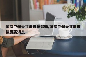 国家卫健委甘肃疫情最新/国家卫健委甘肃疫情最新消息