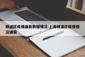 杨浦区疫情最新数据情况:上海杨浦区疫情情况通报