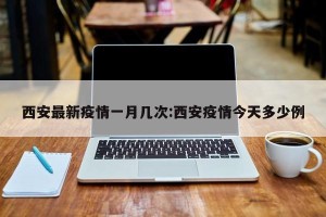 西安最新疫情一月几次:西安疫情今天多少例