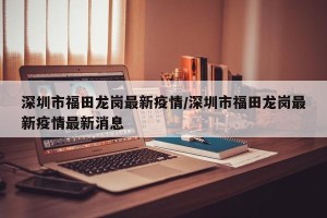 深圳市福田龙岗最新疫情/深圳市福田龙岗最新疫情最新消息