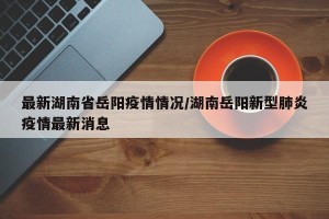 最新湖南省岳阳疫情情况/湖南岳阳新型肺炎疫情最新消息