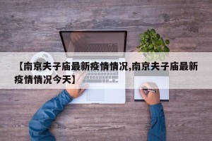 【南京夫子庙最新疫情情况,南京夫子庙最新疫情情况今天】