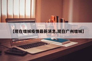 【现在增城疫情最新消息,现在广州增城】