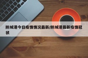 防城港今日疫情情况最新/防城港最新疫情冠状