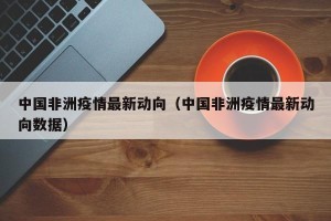 中国非洲疫情最新动向（中国非洲疫情最新动向数据）
