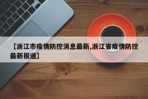 【浙江市疫情防控消息最新,浙江省疫情防控最新报道】