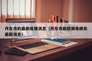 丹东市的最新疫情消息（丹东市新冠病毒肺炎最新消息）