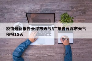 疫情最新报告云浮市天气/广东省云浮市天气预报15天