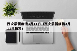 西安最新疫情3月11日（西安最新疫情3月11日情况）