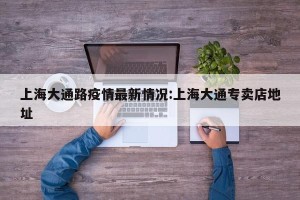 上海大通路疫情最新情况:上海大通专卖店地址