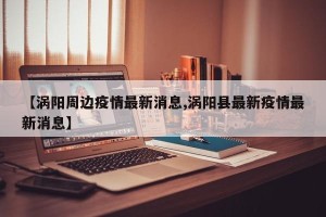 【涡阳周边疫情最新消息,涡阳县最新疫情最新消息】