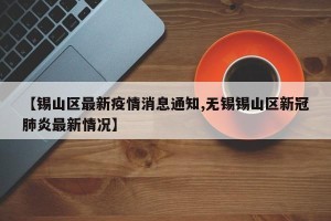 【锡山区最新疫情消息通知,无锡锡山区新冠肺炎最新情况】