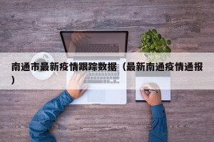 南通市最新疫情跟踪数据（最新南通疫情通报）
