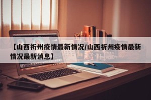 【山西祈州疫情最新情况/山西祈州疫情最新情况最新消息】