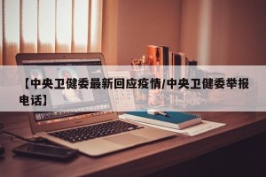 【中央卫健委最新回应疫情/中央卫健委举报电话】