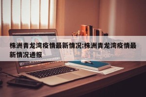 株洲青龙湾疫情最新情况:株洲青龙湾疫情最新情况通报