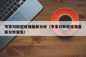 专家对新冠疫情最新分析（专家对新冠疫情最新分析报告）
